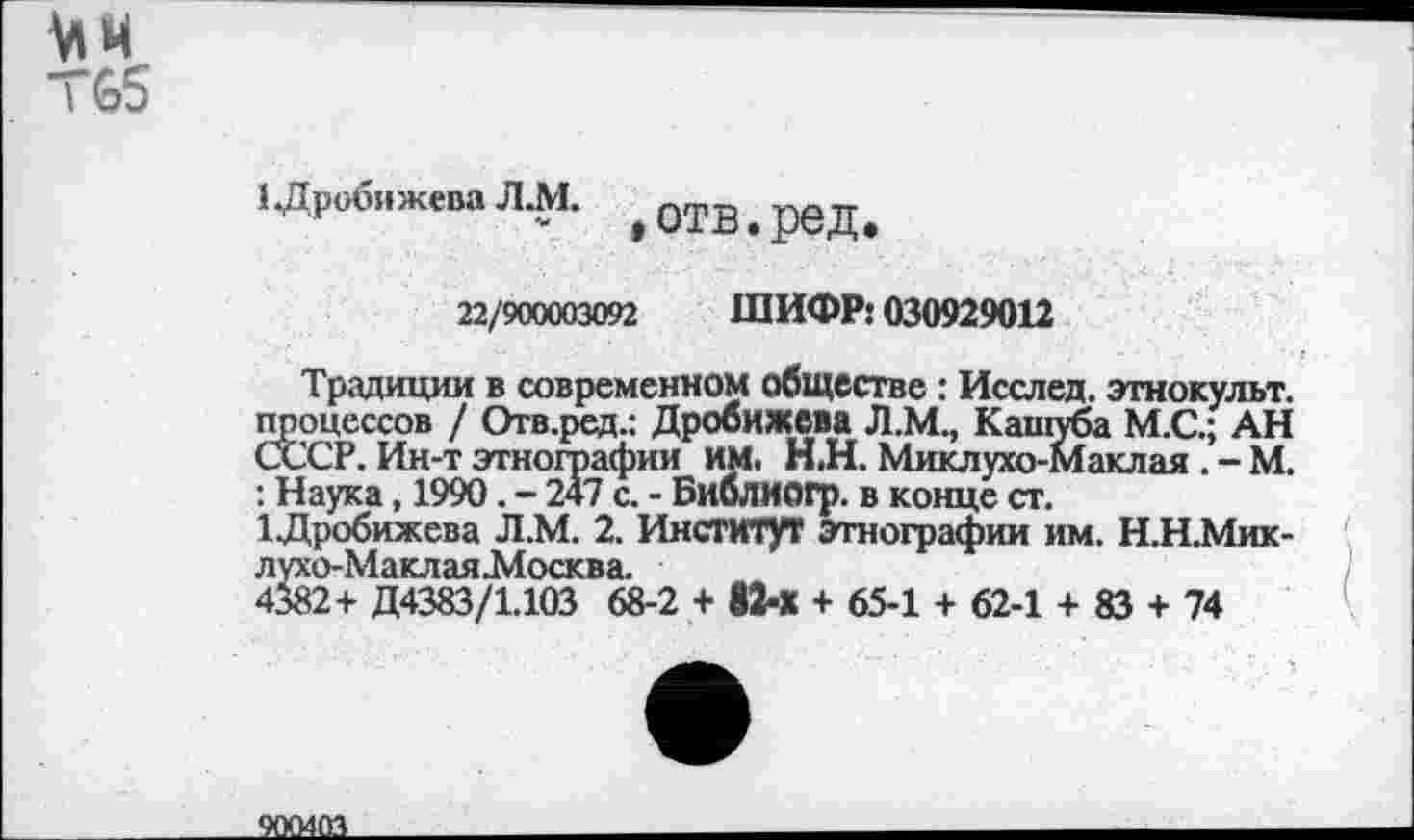 ﻿
1 .Дробижева ЛЛ1.	отв, ред
22/900003092 ШИФР: 030929012
Традиции в современном обществе : Исслед. этнокульт, процессов / Отв.ред.: Дробижева Л.М., Кашуба М.С.; АН СС'СР. Ин-т этнографии им. Н.Н. Миклухо-Маклая . - М. : Наука, 1990. - 247 с. - Библмогр. в конце ст.
1Дробижева Л.М. 2. Институт Этнографии им. Н.Н.Мик-лухо-Маклая.Москва.
4382+ Д4383/1.103 68-2 + 82-Х + 65-1 + 62-1 + 83 + 74
900403